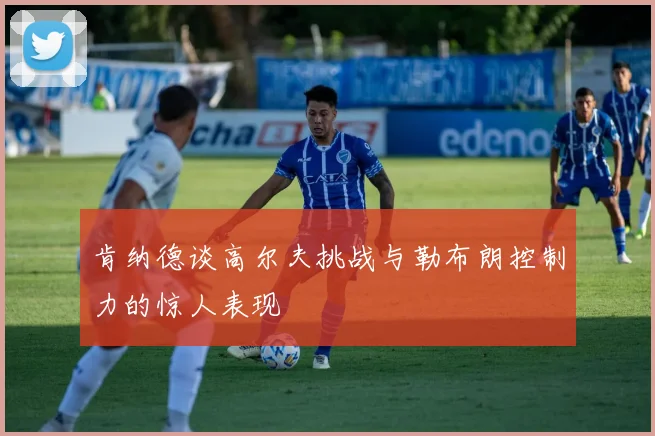 肯纳德谈高尔夫挑战与勒布朗控制力的惊人表现