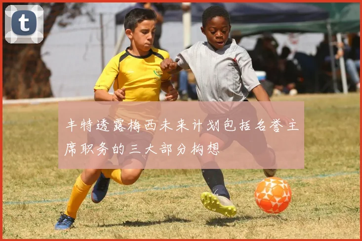 丰特透露梅西未来计划包括名誉主席职务的三大部分构想