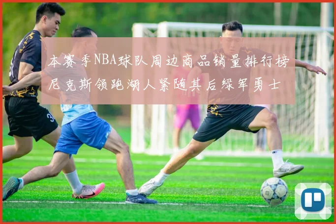 本赛季NBA球队周边商品销量排行榜尼克斯领跑湖人紧随其后绿军勇士紧追不舍