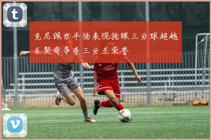 克尼佩尔半场表现抢眼三分球超越东契奇争夺三分王荣誉
