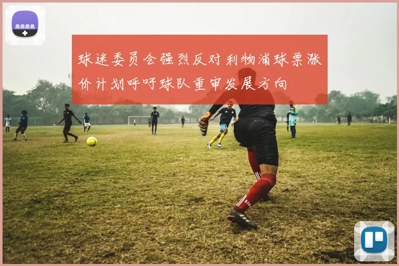 球迷委员会强烈反对利物浦球票涨价计划呼吁球队重审发展方向
