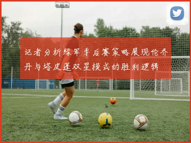 记者分析绿军季后赛策略展现伦乔丹与塔皮蓬双星模式的胜利逻辑