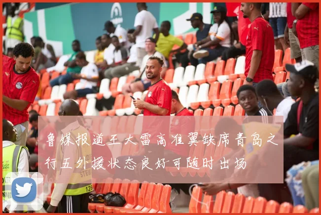 鲁媒报道王大雷高准翼缺席青岛之行五外援状态良好可随时出场