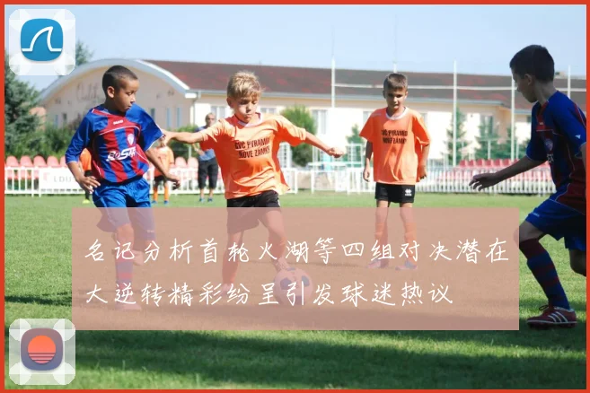 名记分析首轮火湖等四组对决潜在大逆转精彩纷呈引发球迷热议