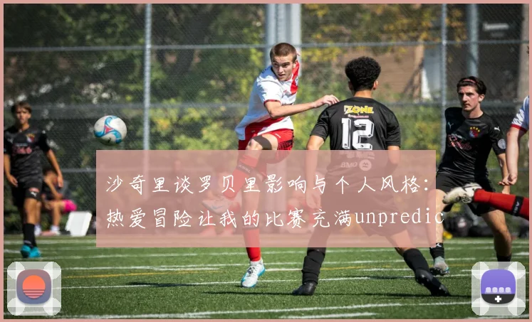 沙奇里谈罗贝里影响与个人风格:热爱冒险让我的比赛充满unpredictability