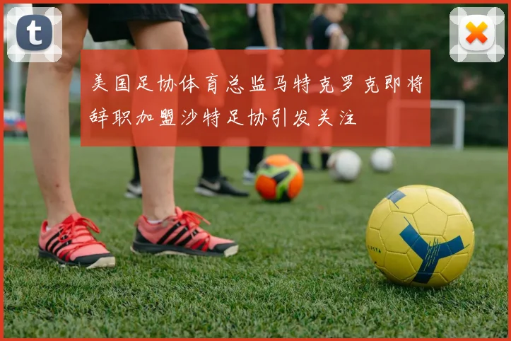 美国足协体育总监马特克罗克即将辞职加盟沙特足协引发关注