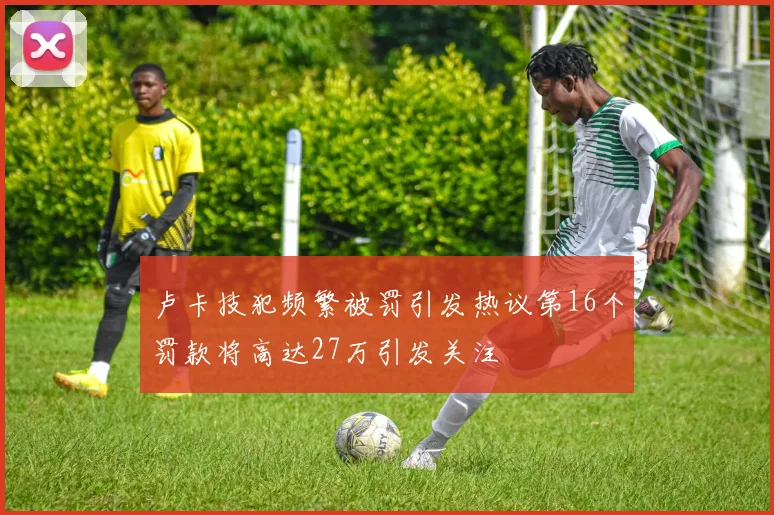 卢卡技犯频繁被罚引发热议第16个罚款将高达27万引发关注