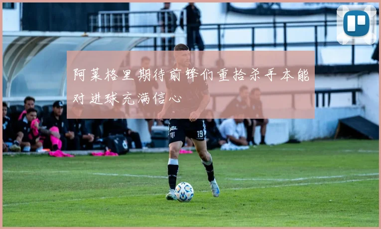 阿莱格里期待前锋们重拾杀手本能对进球充满信心