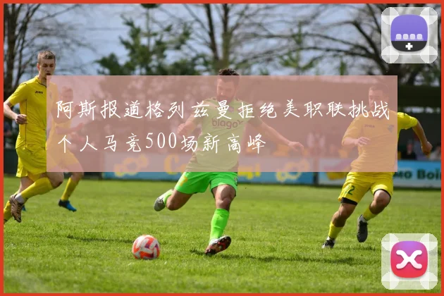 阿斯报道格列兹曼拒绝美职联挑战个人马竞500场新高峰