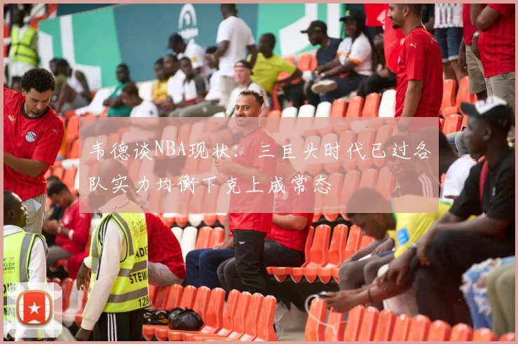 韦德谈NBA现状:三巨头时代已过各队实力均衡下克上成常态