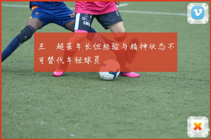 王燊超虽年长但经验与精神状态不可替代年轻球员