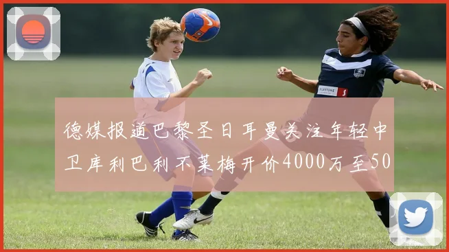 德媒报道巴黎圣日耳曼关注年轻中卫库利巴利不莱梅开价4000万至5000万欧元