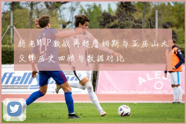 新老MVP激战再起詹姆斯与亚历山大交锋历史回顾与数据对比