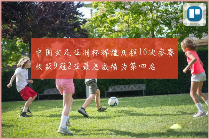 中国女足亚洲杯辉煌历程16次参赛收获9冠2亚最差成绩为第四名