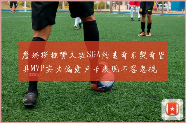 詹姆斯称赞文班SGA约基奇东契奇皆具MVP实力偏爱卢卡表现不容忽视