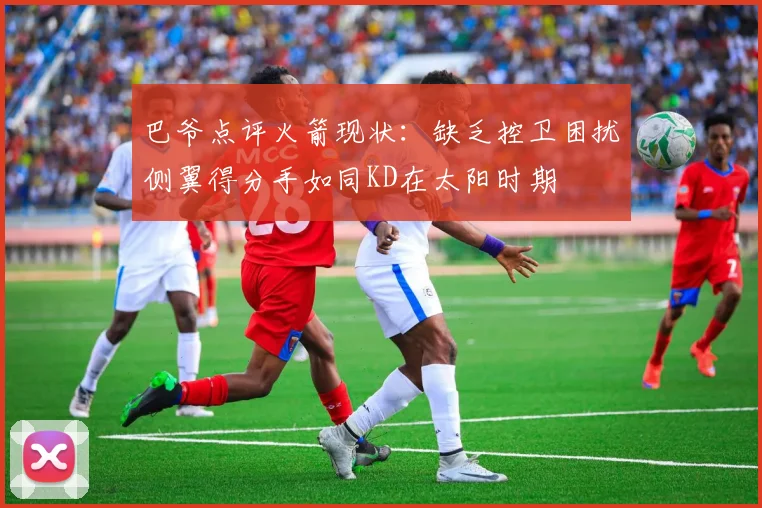 巴爷点评火箭现状：缺乏控卫困扰侧翼得分手如同KD在太阳时期