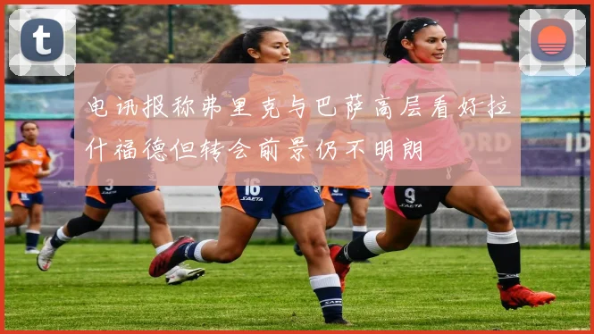 电讯报称弗里克与巴萨高层看好拉什福德但转会前景仍不明朗