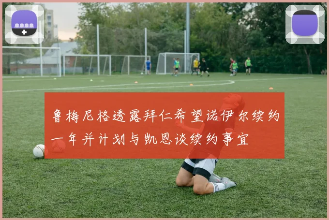鲁梅尼格透露拜仁希望诺伊尔续约一年并计划与凯恩谈续约事宜