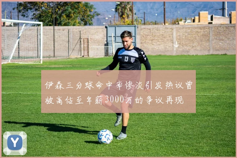 伊森三分球命中率惨淡引发热议曾被高估至年薪3000万的争议再现