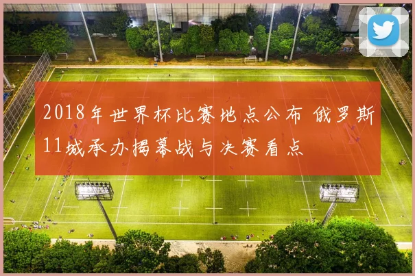 2018年世界杯比赛地点公布 俄罗斯11城承办揭幕战与决赛看点