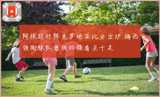 阿根廷对阵克罗地亚比分出炉 梅西领衔球队晋级四强看点十足