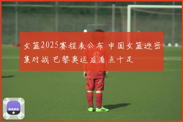 女篮2025赛程表公布 中国女篮迎密集对战 巴黎奥运后看点十足