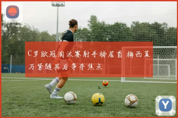 C罗欧冠淘汰赛射手榜居首 梅西莱万紧随其后争夺焦点