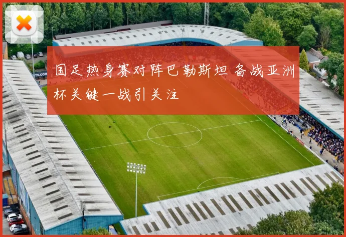 国足热身赛对阵巴勒斯坦 备战亚洲杯关键一战引关注