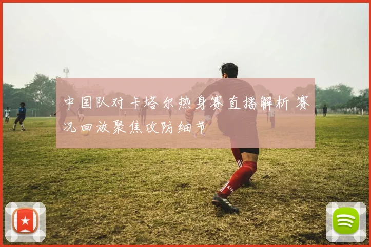 中国队对卡塔尔热身赛直播解析 赛况回放聚焦攻防细节