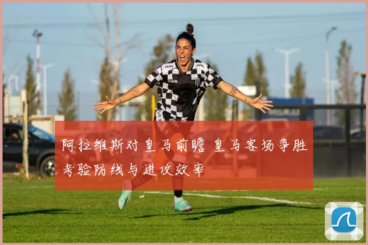 阿拉维斯对皇马前瞻 皇马客场争胜考验防线与进攻效率