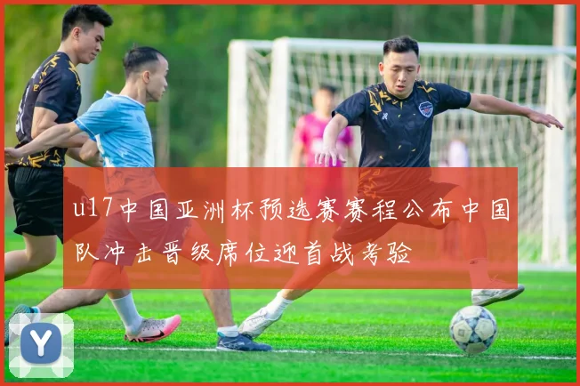 u17中国亚洲杯预选赛赛程公布中国队冲击晋级席位迎首战考验