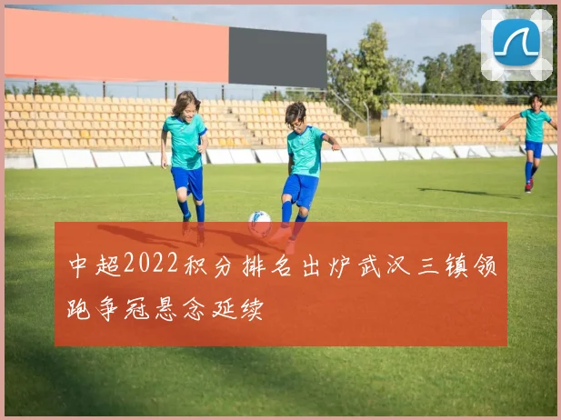 中超2022积分排名出炉武汉三镇领跑争冠悬念延续