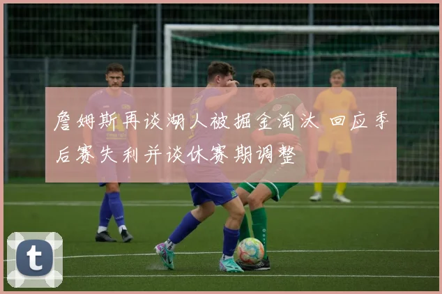 詹姆斯再谈湖人被掘金淘汰 回应季后赛失利并谈休赛期调整