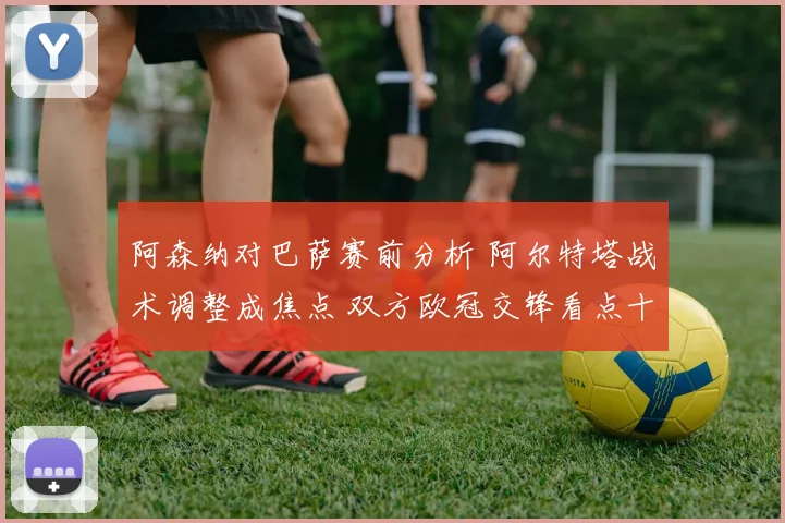 阿森纳对巴萨赛前分析 阿尔特塔战术调整成焦点 双方欧冠交锋看点十足