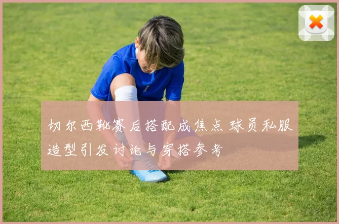 切尔西靴赛后搭配成焦点 球员私服造型引发讨论与穿搭参考