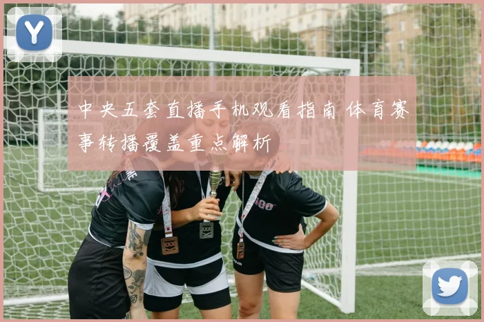 中央五套直播手机观看指南 体育赛事转播覆盖重点解析