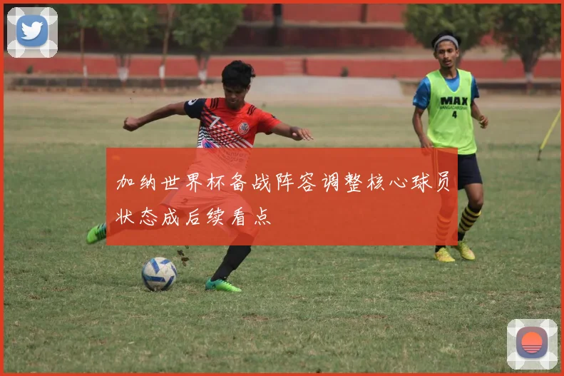 加纳世界杯备战阵容调整核心球员状态成后续看点