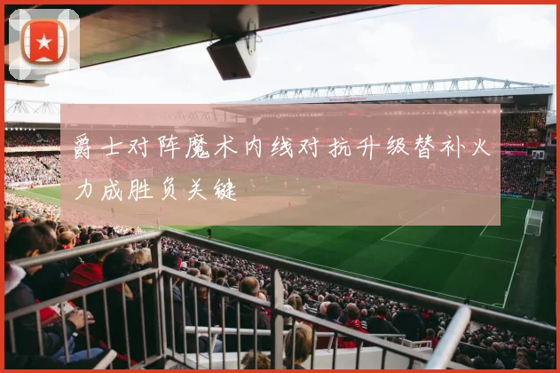 爵士对阵魔术内线对抗升级替补火力成胜负关键