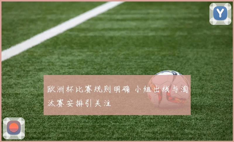 欧洲杯比赛规则明确 小组出线与淘汰赛安排引关注