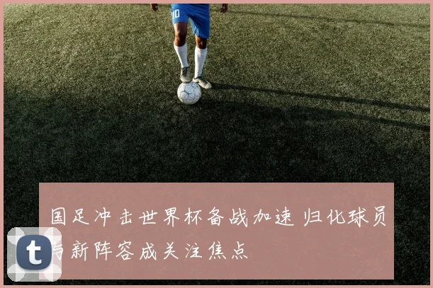 国足冲击世界杯备战加速 归化球员与新阵容成关注焦点