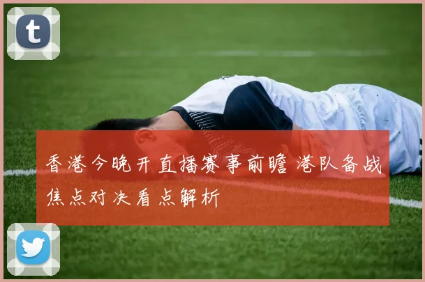 香港今晚开直播赛事前瞻 港队备战焦点对决看点解析