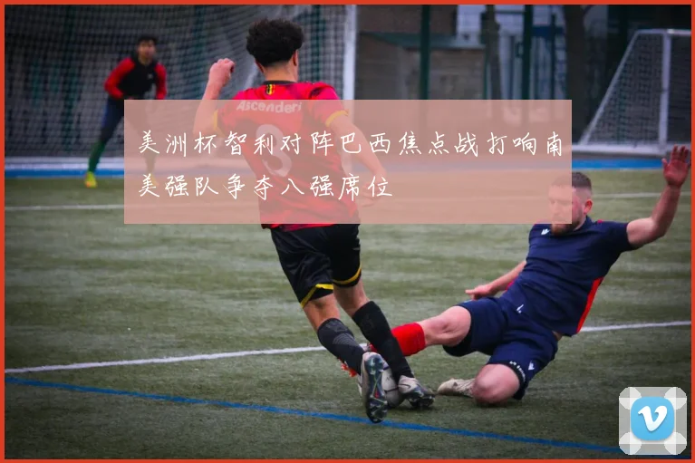 美洲杯智利对阵巴西焦点战打响南美强队争夺八强席位