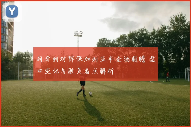 匈牙利对阵保加利亚半全场前瞻 盘口变化与胜负看点解析