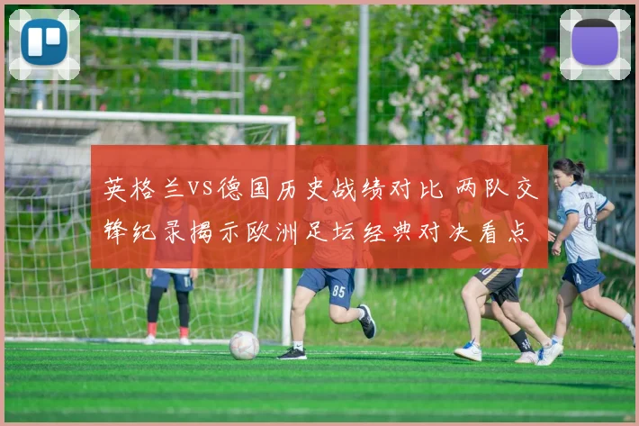 英格兰vs德国历史战绩对比 两队交锋纪录揭示欧洲足坛经典对决看点