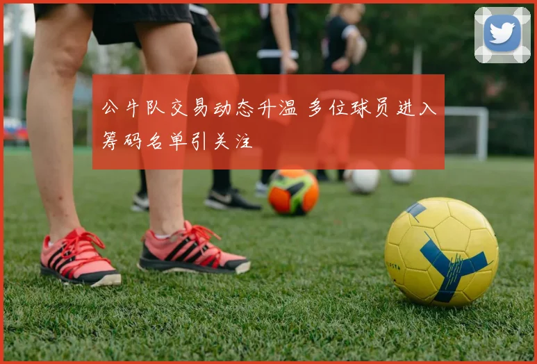 公牛队交易动态升温 多位球员进入筹码名单引关注